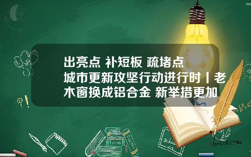 出亮点 补短板 疏堵点 城市更新攻坚行动进行时丨老木窗换成铝合金 新举措更加暖民心化林路街道老旧小区改造有深度