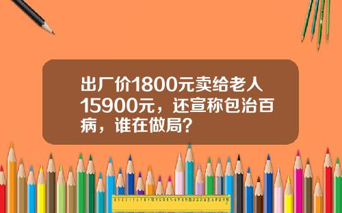 出厂价1800元卖给老人15900元，还宣称包治百病，谁在做局？