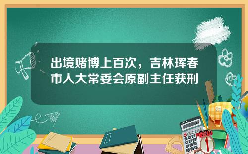 出境赌博上百次，吉林珲春市人大常委会原副主任获刑