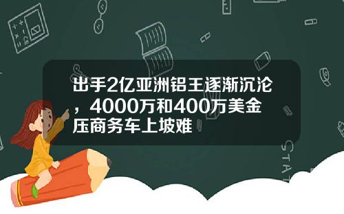 出手2亿亚洲铝王逐渐沉沦，4000万和400万美金压商务车上坡难