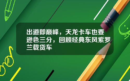 出道即巅峰，天龙卡车也要逊色三分，回顾经典东风紫罗兰载货车