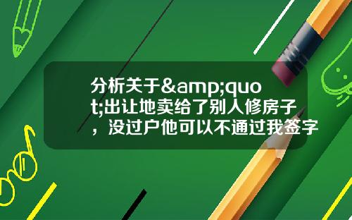 分析关于&quot;出让地卖给了别人修房子，没过户他可以不通过我签字抵押贷款吗？&quot;的解释