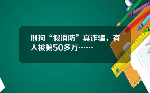 刑拘“假消防”真诈骗，有人被骗50多万……