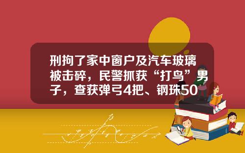 刑拘了家中窗户及汽车玻璃被击碎，民警抓获“打鸟”男子，查获弹弓4把、钢珠5000余颗