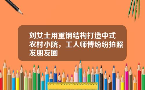 刘女士用重钢结构打造中式农村小院，工人师傅纷纷拍照发朋友圈