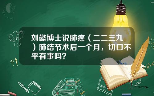 刘懿博士说肺癌（二二三九）肺结节术后一个月，切口不平有事吗？
