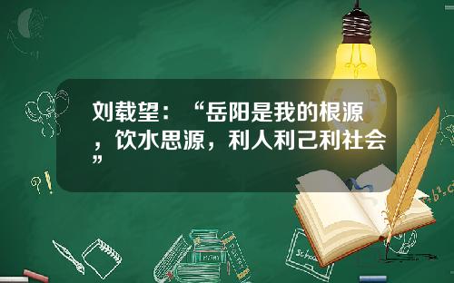 刘载望：“岳阳是我的根源，饮水思源，利人利己利社会”