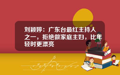 刘颖婷：广东台最红主持人之一，拒绝做家庭主妇，比年轻时更漂亮