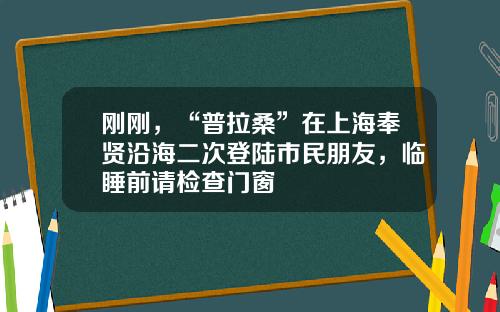 刚刚，“普拉桑”在上海奉贤沿海二次登陆市民朋友，临睡前请检查门窗