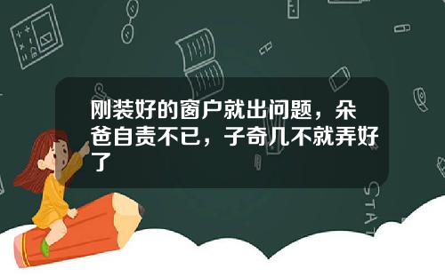 刚装好的窗户就出问题，朵爸自责不已，子奇几不就弄好了