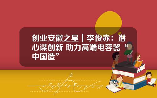 创业安徽之星｜李俊赤：潜心谋创新 助力高端电容器“中国造”