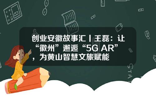 创业安徽故事汇丨王磊：让“徽州”邂逅“5G+AR”，为黄山智慧文旅赋能