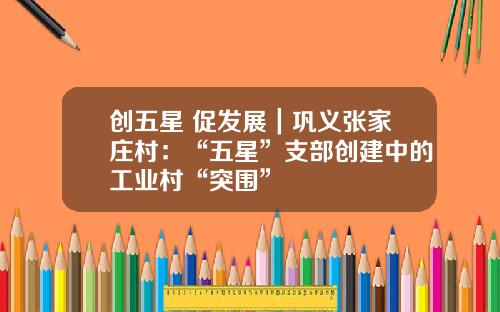 创五星 促发展｜巩义张家庄村：“五星”支部创建中的工业村“突围”