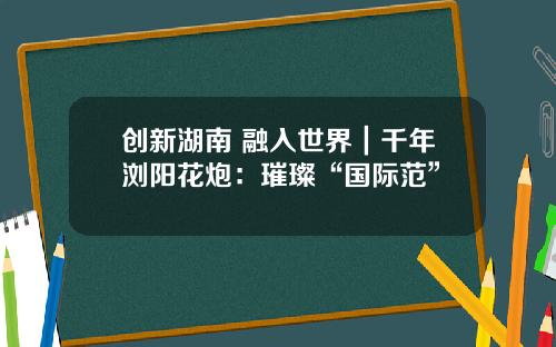 创新湖南 融入世界｜千年浏阳花炮：璀璨“国际范”
