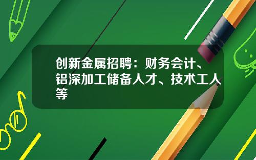 创新金属招聘：财务会计、铝深加工储备人才、技术工人等