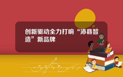 创新驱动全力打响“沛县智造”新品牌