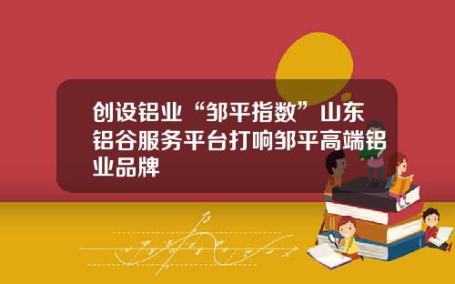 创设铝业“邹平指数”山东铝谷服务平台打响邹平高端铝业品牌