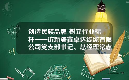 创造民族品牌 树立行业标杆——访新疆鑫卓达线缆有限公司党支部书记、总经理常志贤