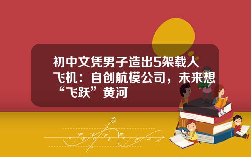 初中文凭男子造出5架载人飞机：自创航模公司，未来想“飞跃”黄河