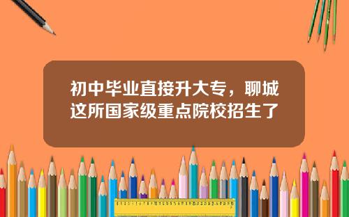 初中毕业直接升大专，聊城这所国家级重点院校招生了