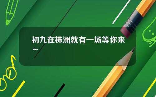初九在株洲就有一场等你来～