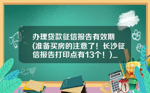 办理贷款征信报告有效期 (准备买房的注意了！长沙征信报告打印点有13个！)_1