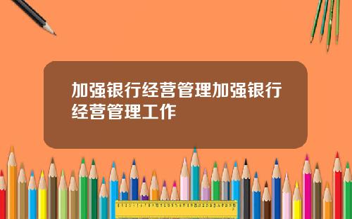 加强银行经营管理加强银行经营管理工作