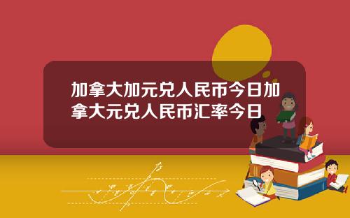 加拿大加元兑人民币今日加拿大元兑人民币汇率今日