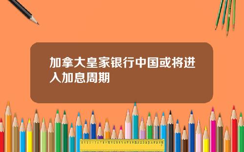 加拿大皇家银行中国或将进入加息周期