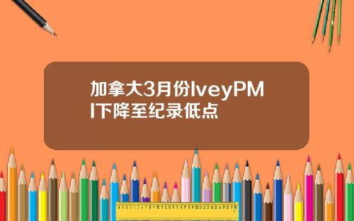 加拿大3月份IveyPMI下降至纪录低点