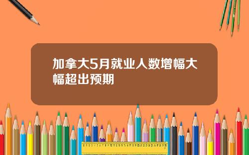 加拿大5月就业人数增幅大幅超出预期