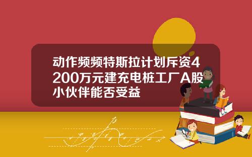 动作频频特斯拉计划斥资4200万元建充电桩工厂A股小伙伴能否受益