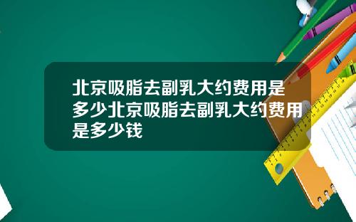 北京吸脂去副乳大约费用是多少北京吸脂去副乳大约费用是多少钱