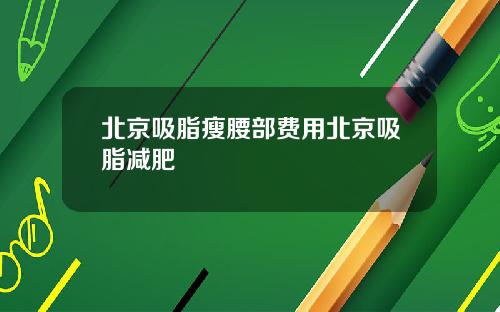 北京吸脂瘦腰部费用北京吸脂减肥