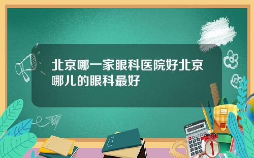 北京哪一家眼科医院好北京哪儿的眼科最好