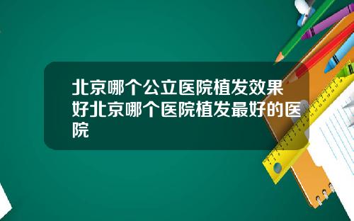 北京哪个公立医院植发效果好北京哪个医院植发最好的医院