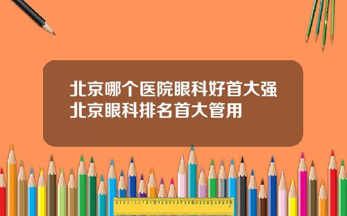 北京哪个医院眼科好首大强北京眼科排名首大管用