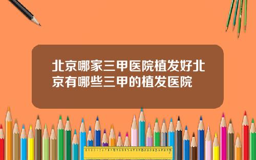 北京哪家三甲医院植发好北京有哪些三甲的植发医院