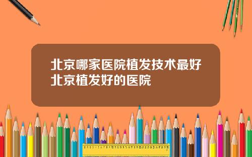 北京哪家医院植发技术最好北京植发好的医院