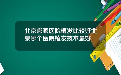 北京哪家医院植发比较好北京哪个医院植发技术最好