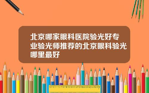 北京哪家眼科医院验光好专业验光师推荐的北京眼科验光哪里最好