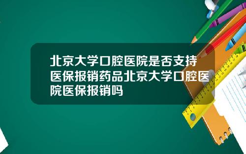 北京大学口腔医院是否支持医保报销药品北京大学口腔医院医保报销吗