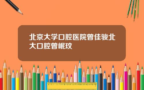 北京大学口腔医院曾佳骏北大口腔曾岷玟