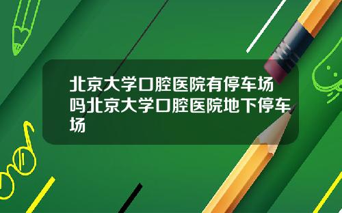 北京大学口腔医院有停车场吗北京大学口腔医院地下停车场