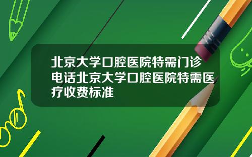 北京大学口腔医院特需门诊电话北京大学口腔医院特需医疗收费标准