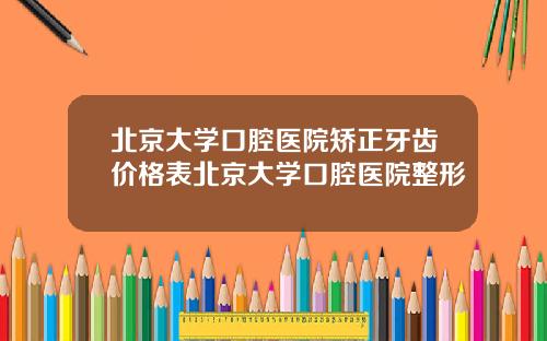 北京大学口腔医院矫正牙齿价格表北京大学口腔医院整形