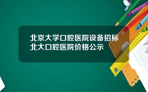 北京大学口腔医院设备招标北大口腔医院价格公示