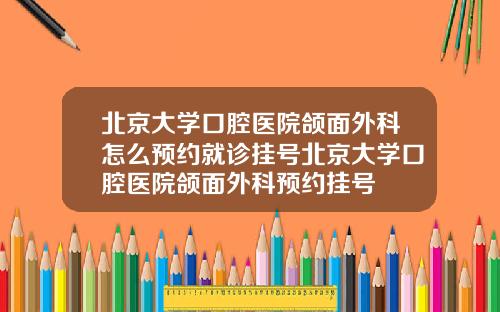 北京大学口腔医院颌面外科怎么预约就诊挂号北京大学口腔医院颌面外科预约挂号