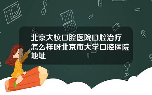 北京大校口腔医院口腔治疗怎么样呀北京市大学口腔医院地址