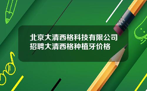 北京大清西格科技有限公司招聘大清西格种植牙价格